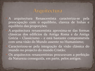 A arquitectura Renascentista caracteriza-se pela preocupação com o equilíbrio, clareza de linhas e equilíbrio das proporções; A arquitectura renascentista aproxima-se das formas clássicas dos edifícios da Antiga Roma e da Antiga Grécia – Classicismo – e está bastante comprometida com uma visão do Mundo assente no Humanismo; Caracterizou-se pela integração da visão clássica do mundo no projecto do mundo Cristão; Os arquitectos renascentistas procuravam a perfeição da Natureza conseguida, em parte, pelos antigos. 