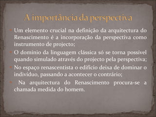 Um elemento crucial na definição da arquitectura do Renascimento é a incorporação da perspectiva como instrumento de projecto; O domínio da linguagem clássica só se torna possível quando simulado através do projecto pela perspectiva; No espaço renascentista o edifício deixa de dominar o indivíduo, passando a acontecer o contrário; Na arquitectura do Renascimento procura-se a chamada medida do homem.  