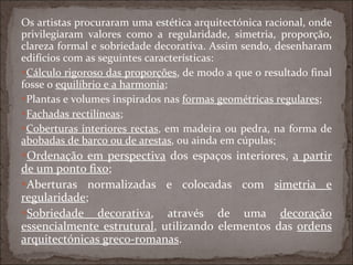 Os artistas procuraram uma estética arquitectónica racional, onde privilegiaram valores como a regularidade, simetria, proporção, clareza formal e sobriedade decorativa. Assim sendo, desenharam edifícios com as seguintes características: Cálculo rigoroso das proporções , de modo a que o resultado final fosse o  equilíbrio e a harmonia ; Plantas e volumes inspirados nas  formas geométricas regulares ; Fachadas rectilíneas ; Coberturas interiores rectas , em madeira ou pedra, na forma de  abobadas de barco ou de arestas , ou ainda em cúpulas; Ordenação em perspectiva  dos espaços interiores,  a partir de um ponto fixo ; Aberturas normalizadas e colocadas com  simetria e regularidade ; Sobriedade decorativa , através de uma  decoração essencialmente estrutural , utilizando elementos das  ordens arquitectónicas greco-romanas . 