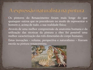 Os pintores do Renascimento foram mais longe do que quaisquer outros que os precederam no modo de representar o homem e, acima de tudo, a sua realidade física; Através de uma melhor compreensão da anatomia humana e da utilização das técnicas da pintura a óleo foi possível uma melhor caracterização das três dimensões do corpo humano; Estas inovações – volume, perspectiva e naturalismo – fizeram escola na pintura renascentista. 
