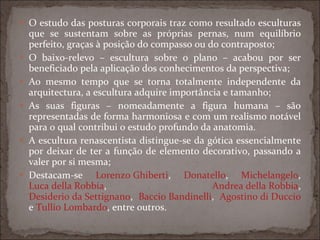 O estudo das posturas corporais traz como resultado esculturas que se sustentam sobre as próprias pernas, num equilíbrio perfeito, graças à posição do compasso ou do contraposto; O baixo-relevo – escultura sobre o plano – acabou por ser beneficiado pela aplicação dos conhecimentos da perspectiva; Ao mesmo tempo que se torna totalmente independente da arquitectura, a escultura adquire importância e tamanho; As suas figuras – nomeadamente a figura humana – são representadas de forma harmoniosa e com um realismo notável para o qual contribui o estudo profundo da anatomia. A escultura renascentista distingue-se da gótica essencialmente por deixar de ter a função de elemento decorativo, passando a valer por si mesma; Destacam-se  Lorenzo Ghiberti ,  Donatello ,  Michelangelo ,  Luca della Robbia ,  Andrea della Robbia ,  Desiderio da Settignano ,  Baccio Bandinelli ,  Agostino di Duccio  e  Tullio Lombardo , entre outros. 
