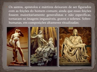 Os santos, apóstolos e mártires deixaram de ser figurados com as feições do homem comum; ainda que essas feições fossem maioritariamente generalistas e não específicas, tornaram-se imagens impassíveis, graves e solenes. Sobre-humanas, em composições altamente ritualizadas; 