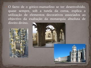 O facto de o gótico-manuelino se ter desenvolvido, quase sempre, sob a tutela da coroa, explica a utilização de elementos decorativos associados ao objectivo da exaltação da monarquia absoluta de direito divino. 