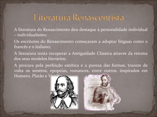 A literatura do Renascimento deu destaque à personalidade individual – individualismo; Os escritores do Renascimento começaram a adoptar línguas como o francês e o italiano; A literatura tenta recuperar a Antiguidade Clássica através da retoma dos seus modelos literários; A procura pela perfeição estética e a pureza das formas, trazem de volta os sonetos, epopeias, romances, entre outros, inspirados em Homero, Platão e Virgílio. 