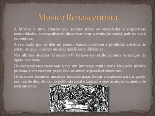 A Música é uma criação que retrata todas as sociedades e respectivas mentalidades, acompanhando dinamicamente a evolução social, política e até económica; A revolução que se deu no pensar humano marcou a produção artística de então, ao que o campo musical não ficou indiferente; Nas últimas décadas de século XVI forja-se um estilo culmina na criação da ópera, em 1600; Os compositores passaram a ter um interesse muito mais vivo pela música profana, e em escrever peças exclusivamente para instrumentos; Os maiores tesouros musicais renascentistas foram compostos para a igreja, num estilo descrito como polifonia coral e cantados sem acompanhamento de instrumentos. 