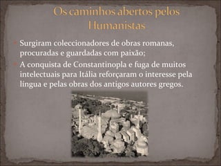 Surgiram coleccionadores de obras romanas, procuradas e guardadas com paixão; A conquista de Constantinopla e fuga de muitos intelectuais para Itália reforçaram o interesse pela língua e pelas obras dos antigos autores gregos. 