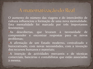 O aumento do número das viagens e do intercâmbio de cultura influenciou a formação de uma nova mentalidade. Esta mentalidade foi marcada por três importantes fenómenos: As descobertas, que levaram à necessidade de compreender e encontrar respostas para os novos problemas; A afirmação de um Estado moderno, centralizado e burocratizado, com novas necessidades, com a invenção dos recursos humanos e materiais; A inserção de actividades mercantis e de técnicas comerciais, bancárias e contabilistas que estão associadas à mesma. 