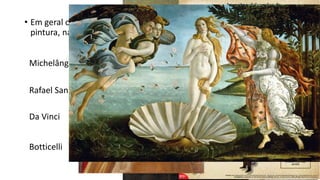 • Em geral o Renascimento é celebrado por suas grandes obras na
pintura, na escultura e na arquitetura.
Michelângelo
Rafael Sanzio
Da Vinci
Botticelli
• Esses artistas reinventaram a arte com novas
concepções de dimensão espacial, emprego
de cores, contrastes (chiaroescuro). Assim,
estão contados como grandes artistas do
Renascimento:
 