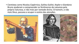 • Cientistas como Nicolau Copérnico, Galileu Galilei, Kepler e Giordano
Bruno ajudaram a compreender os fenômenos da natureza pela
própria natureza, e não mais por vontade divina. O homem, e não
mais Deus, passava a ocupar o centro das atenções.
 