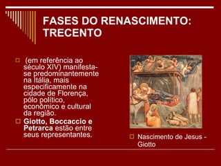 FASES DO RENASCIMENTO: TRECENTO (em referência ao século XIV) manifesta-se predominantemente na Itália, mais especificamente na cidade de Florença, pólo político, econômico e cultural da região.  Giotto, Boccaccio e Petrarca  estão entre seus representantes. Nascimento de Jesus -Giotto 