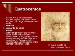 Quatrocentos (século XV) o Renascimento espalha-se pela península itálica, atingindo seu auge. Neste período atuam  Botticelli   Leonardo da Vinci   Rafael  Michelangelo  (que já prenuncia certos ideais anti-clássicos utilizando-se da linguagem clássica, o que caracteriza o Maneirismo, a etapa final do Renascimento, considerados os três últimos o "trio sagrado" da Renascença. Auto-retrato de Leonardo da Vinci 