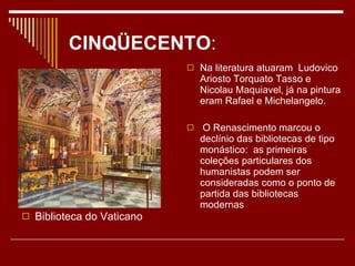 CINQÜECENTO : Biblioteca do Vaticano Na literatura atuaram  Ludovico Ariosto Torquato Tasso e Nicolau Maquiavel, já na pintura eram Rafael e Michelangelo. O Renascimento marcou o declínio das bibliotecas de tipo monástico:  as primeiras coleções particulares dos humanistas podem ser consideradas como o ponto de partida das bibliotecas modernas 