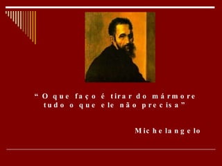 “ O que faço é tirar do mármore tudo o que ele não precisa” Michelangelo   