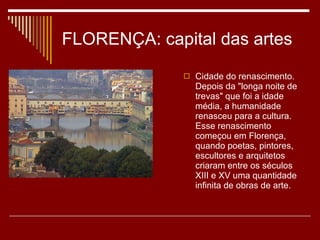 FLORENÇA: capital das artes Cidade do renascimento. Depois da "longa noite de trevas" que foi a idade média, a humanidade renasceu para a cultura. Esse renascimento começou em Florença, quando poetas, pintores, escultores e arquitetos criaram entre os séculos XIII e XV uma quantidade infinita de obras de arte. 