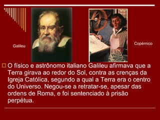 O físico e astrônomo italiano Galileu afirmava que a Terra girava ao redor do Sol, contra as crenças da Igreja Católica, segundo a qual a Terra era o centro do Universo. Negou-se a retratar-se, apesar das ordens de Roma, e foi sentenciado à prisão perpétua. Copérnico Galileu 