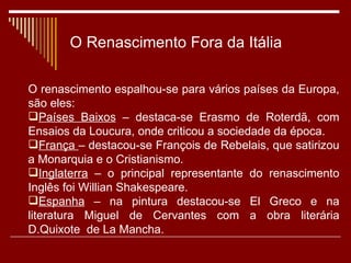 O Renascimento Fora da Itália O renascimento espalhou-se para vários países da Europa, são eles: Países Baixos  – destaca-se Erasmo de Roterdã, com Ensaios da Loucura, onde criticou a sociedade da época. França  – destacou-se François de Rebelais, que satirizou a Monarquia e o Cristianismo. Inglaterra  – o principal representante do renascimento Inglês foi Willian Shakespeare. Espanha  – na pintura destacou-se El Greco e na literatura Miguel de Cervantes com a obra literária D.Quixote  de La Mancha. 