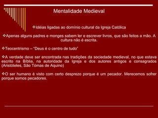 Mentalidade Medieval Idéias ligadas ao domínio cultural da Igreja Católica Apenas alguns padres e monges sabem ler e escrever livros, que são feitos a mão. A cultura não é escrita. Teocentrismo – “Deus é o centro de tudo” A verdade deve ser encontrada nas tradições da sociedade medieval, no que estava escrito na Bíblia, na autoridade da Igreja e dos autores antigos e consagrados (Aristóteles, São Tómas de Aquino) O ser humano é visto com certo desprezo porque é um pecador. Merecemos sofrer porque somos pecadores. 