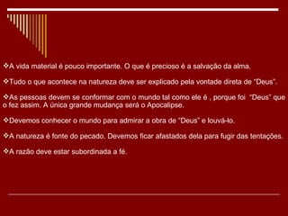 A vida material é pouco importante. O que é precioso é a salvação da alma. Tudo o que acontece na natureza deve ser explicado pela vontade direta de “Deus”. As pessoas devem se conformar com o mundo tal como ele é , porque foi  “Deus” que o fez assim. A única grande mudança será o Apocalipse. Devemos conhecer o mundo para admirar a obra de “Deus” e louvá-lo. A natureza é fonte do pecado. Devemos ficar afastados dela para fugir das tentações. A razão deve estar subordinada a fé. 