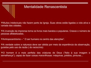 Mentalidade Renascentista Muitos intelectuais não fazem parte da Igreja. Suas obras estão ligadas a vida ativa e variada das cidades. A invenção da imprensa torna os livros mais baratos e populares. Cresce o número de pessoas alfabetizadas. Antropocentrismo – “ O ser humano no centro das atenções”. A verdade sobre a natureza deve ser obtida por meio da experiência da observação, guiadas pelo uso da razão ( do raciocínio) O homem é a mais perfeita das criaturas de Deus (“feito à sua imagem e semelhança”), capaz de fazer coisas maravilhosas: máquinas, prédios, pinturas... 