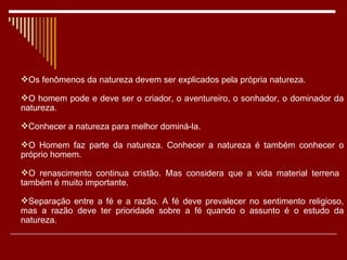 Os fenômenos da natureza devem ser explicados pela própria natureza. O homem pode e deve ser o criador, o aventureiro, o sonhador, o dominador da natureza. Conhecer a natureza para melhor dominá-la. O Homem faz parte da natureza. Conhecer a natureza é também conhecer o próprio homem. O renascimento continua cristão. Mas considera que a vida material terrena  também é muito importante. Separação entre a fé e a razão. A fé deve prevalecer no sentimento religioso, mas a razão deve ter prioridade sobre a fé quando o assunto é o estudo da natureza. 