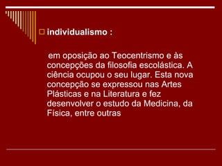 individualismo : em oposição ao Teocentrismo e às concepções da filosofia escolástica. A ciência ocupou o seu lugar. Esta nova concepção se expressou nas Artes Plásticas e na Literatura e fez desenvolver o estudo da Medicina, da Física, entre outras 