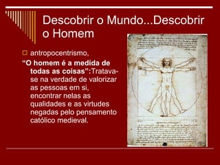 Descobrir o Mundo...Descobrir o Homem antropocentrismo,  “ O homem é a medida de todas as coisas”: Tratava-se na verdade de valorizar as pessoas em si, encontrar nelas as qualidades e as virtudes negadas pelo pensamento católico medieval.  