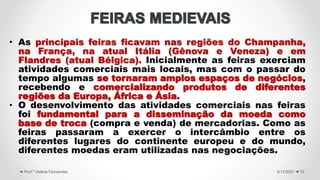 • As principais feiras ficavam nas regiões do Champanha,
na França, na atual Itália (Gênova e Veneza) e em
Flandres (atual Bélgica). Inicialmente as feiras exerciam
atividades comerciais mais locais, mas com o passar do
tempo algumas se tornaram amplos espaços de negócios,
recebendo e comercializando produtos de diferentes
regiões da Europa, África e Ásia.
• O desenvolvimento das atividades comerciais nas feiras
foi fundamental para a disseminação da moeda como
base de troca (compra e venda) de mercadorias. Como as
feiras passaram a exercer o intercâmbio entre os
diferentes lugares do continente europeu e do mundo,
diferentes moedas eram utilizadas nas negociações.
5/11/2021
Prof.ª Valéria Fernandes 10
 