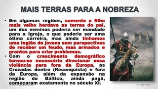• Em algumas regiões, somente o filho
mais velho herdava as terras do pai,
um dos meninos poderia ser mandado
para a Igreja, o que poderia ser uma
ótima carreira, mas ainda tínhamos
uma legião de jovens sem perspectivas
de receber um feudo, mas armados e
prontos para criar problemas.
• Com o crescimento demográfico
tornou-se necessário direcionar essa
violência para fora da Europa, as
Cruzadas dentro (Reconquista) e fora
da Europa, além da expansão na
região do Báltico, ainda pagã,
começaram exatamente no século XI. 5/11/2021
Prof.ª Valéria Fernandes 12
 