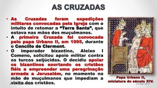 5/11/2021
Prof.ª Valéria Fernandes 13
• As Cruzadas foram expedições
militares convocadas pela Igreja com o
intuito de retomar a “Terra Santa”, que
estava nas mãos dos muçulmanos.
• A primeira Cruzada foi convocada
pelo papa Urbano II, em 1095, durante
o Concílio de Clermont.
• O imperador bizantino, Aleixo I
Comeno, solicitou apoio militar contra
os turcos seljúcidas. O decidiu apoiar
os bizantinos exortando os cristãos
fiéis a empreender uma peregrinação
armada a Jerusalém, no momento na
mão de muçulmanos que impediam a
visita dos cristãos.
 