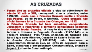 5/11/2021
Prof.ª Valéria Fernandes 16
• Foram oito as cruzadas oficiais e elas se estenderam do
século XI até o XIII, começando com a primeira, entre
1096-99. Junto com a Primeira Cruzada partiu a Cruzada
dos Pobres, ou de Pedro, o Eremita. Outra cruzada não
oficial famosa foi a Cruzada das Crianças, em 1212.
• A Primeira Cruzada foi bem sucedida, conquistando
Jerusalém e repartindo o território conquistado seguindo
o modelo feudal francês. A reação dos muçulmanos não
tardou e tivemos a Segunda Cruzada (1147-1149) e a
Terceira Cruzada (1189-1192), chamada de Cruzada dos
Reis e que opôs Ricardo, Coração de Leão e Saladino.
• A Quarta Cruzada (1202-1204) uniu franceses e
comerciantes italianos que, ao invés de seguirem para o
Egito, atacaram e conquistaram Constantinopla, criando o
Império Latino de Constantinopla.
 
