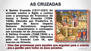 5/11/2021
Prof.ª Valéria Fernandes 18
• A Quinta Cruzada (1217-1221) foi
enviada contra o Egito e contou
com a presença de Francisco de
Assis; a Sexta Cruzada (1228-
1229), liderada por Frederico II,
imperador do Sacro Império
Romano Germânico, negociou
com os muçulmanos e conseguiu
ser coroado rei de Jerusalém.
• A Sétima Cruzada (1248-1254) e a
Oitava Cruzada (1270) lideradas
pelo rei francês Luís IX, que
morreu no Oriente.
 