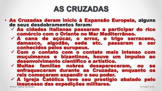 5/11/2021
Prof.ª Valéria Fernandes 19
• As Cruzadas deram início à Expansão Europeia, alguns
de seus desdobramentos foram:
 As cidades italianas passaram a participar do rico
comércio com o Oriente no Mar Mediterrâneo.
 A cana de açúcar, o arroz, o trigo sarraceno,
damasco, algodão, seda etc. passaram a ser
conhecidos pelos europeus.
 Com o contato com o contato mais intenso com
muçulmanos e bizantinos, houve um impulso ao
desenvolvimento científico e artístico.
 Muitas famílias nobres desapareceram, ou se
enfraqueceram durante as Cruzadas, enquanto os
reis começaram expandir o seu poder.
 A Igreja Católica teve seu prestígio abalado pelo
insucesso das expedições militares.
 