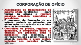 • Associações de trabalhadores do
mesmo ofício (profissão) → eram
típicas da cidade e reuniam
mestres, artesãos, aprendizes e
jornaleiros.
• O processo de formação de um
artesão poderia se estender por
vários anos → o artesão era o dono
de suas ferramentas.
• Controlava os preços, regulava a
qualidade, a competição entre as
oficinas era proibida, tinha o
monopólio (não membros, ou
estrangeiros, não podiam vender na
cidade), garantia a ajuda mútua,
inclusive aos parentes (órfãos,
viúvas). 5/11/2021
Prof.ª Valéria Fernandes 21
 