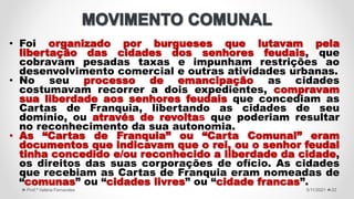 • Foi organizado por burgueses que lutavam pela
libertação das cidades dos senhores feudais, que
cobravam pesadas taxas e impunham restrições ao
desenvolvimento comercial e outras atividades urbanas.
• No seu processo de emancipação as cidades
costumavam recorrer a dois expedientes, compravam
sua liberdade aos senhores feudais que concediam as
Cartas de Franquia, libertando as cidades de seu
domínio, ou através de revoltas que poderiam resultar
no reconhecimento da sua autonomia.
• As “Cartas de Franquia” ou “Carta Comunal” eram
documentos que indicavam que o rei, ou o senhor feudal
tinha concedido e/ou reconhecido a liberdade da cidade,
os direitos das suas corporações de ofício. As cidades
que recebiam as Cartas de Franquia eram nomeadas de
“comunas” ou “cidades livres” ou “cidade francas”.
5/11/2021
Prof.ª Valéria Fernandes 22
 