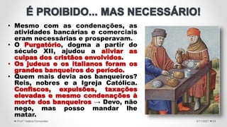• Mesmo com as condenações, as
atividades bancárias e comerciais
eram necessárias e prosperavam.
• O Purgatório, dogma a partir do
século XII, ajudou a aliviar as
culpas dos cristãos envolvidos.
• Os judeus e os italianos foram os
grandes banqueiros do período.
• Quem mais devia aos banqueiros?
Reis, nobres e a Igreja Católica.
Confiscos, expulsões, taxações
elevadas e mesmo condenações à
morte dos banqueiros → Devo, não
nego, mas posso mandar lhe
matar.
5/11/2021
Prof.ª Valéria Fernandes 24
 