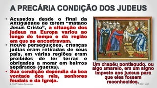 • Acusados desde o final da
Antiguidade de terem “matado
Jesus Cristo”, a situação dos
judeus na Europa variou ao
longo do tempo e da região
em que se encontravam.
• Houve perseguições, crianças
judias eram retiradas de seus
pais, em várias regiões eram
proibidos de ter terras e
obrigados a morar em bairros
separados (guetos).
• Sua condição dependia da boa
vontade dos reis, senhores
feudais e da Igreja.
5/11/2021
Prof.ª Valéria Fernandes 25
 