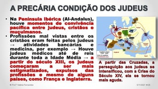 • Na Península Ibérica (Al-Andalus),
houve momentos de convivência
pacífica entre judeus, cristãos e
muçulmanos.
• Profissões mal vistas entre os
cristãos eram feitas pelos judeus
→ atividades bancárias e
medicina, por exemplo → Houve
judeus médicos até de reis
durante toda a Idade Média → a
partir do século XIII, os judeus
começaram a ser mais
estigmatizados, expulsos das
profissões e mesmo de alguns
países, como França e Inglaterra.
5/11/2021
Prof.ª Valéria Fernandes 26
 