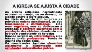 • As ordens religiosas normalmente
estavam no campo, ou no deserto, na
cidade estava o clero secular.
• No início do século XIII, surgiram as
primeiras ordens mendicantes, as dos
franciscanos e dominicanos. Eles
eram regulares, mas se dedicavam à
pregação e estavam envolvidos com a
população das cidades, atendendo aos
pobres e combatendo as heresias.
• Quando surgem as universidades, eles
irão se tornar professores. Tomás de
Aquino era dominicano.
• Os mendicantes também ofereciam
alojamento e alimentação para
estudantes universitários pobres. 5/11/2021
Prof.ª Valéria Fernandes 27
 
