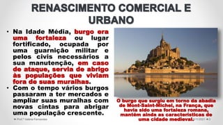 • Na Idade Média, burgo era
uma fortaleza ou lugar
fortificado, ocupada por
uma guarnição militar e
pelos civis necessários a
sua manutenção, em caso
de ataque, servia de abrigo
às populações que viviam
fora de suas muralhas.
• Com o tempo vários burgos
passaram a ter mercados e
ampliar suas muralhas com
novas cintas para abrigar
uma população crescente.
5/11/2021
Prof.ª Valéria Fernandes 3
O burgo que surgiu em torno da abadia
de Mont-Saint-Michel, na França, que
havia sido uma fortaleza romana,
mantém ainda as características de
uma cidade medieval.
 