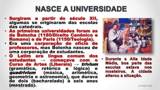 • Surgiram a partir do século XII,
algumas se originaram das escolas
das catedrais.
• As primeiras universidades foram as
de Bolonha (1180/Direito Canônico e
Romano) e de Paris (1150/Teologia).
• Era uma corporação de ofício de
professores, mas Bolonha nasceu de
uma corporação de estudantes.
• O Latim era língua comum dos
estudantes → começava com o
Curso de Artes (Liberais) → trivium
(gramática, retórica e lógica) e
quadrivium (música, aritmética,
geometria e astronomia), que durava
de dois (bacharelado) à seis anos
(mestrado). 5/11/2021
Prof.ª Valéria Fernandes 30
 