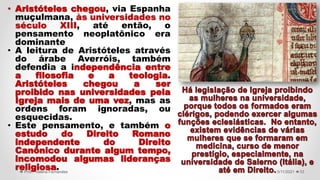 5/11/2021
Prof.ª Valéria Fernandes 33
• Aristóteles chegou, via Espanha
muçulmana, às universidades no
século XIII, até então, o
pensamento neoplatônico era
dominante
• A leitura de Aristóteles através
do árabe Averróis, também
defendia a independência entre
a filosofia e a teologia.
Aristóteles chegou a ser
proibido nas universidades pela
Igreja mais de uma vez, mas as
ordens foram ignoradas, ou
esquecidas.
• Este pensamento, e também o
estudo do Direito Romano
independente do Direito
Canônico durante algum tempo,
incomodou algumas lideranças
religiosa.
 
