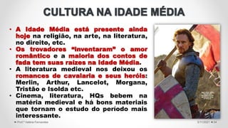 • A Idade Média está presente ainda
hoje na religião, na arte, na literatura,
no direito, etc.
• Os trovadores “inventaram” o amor
romântico e a maioria dos contos de
fada tem suas raízes na Idade Média.
• A literatura medieval nos deixou os
romances de cavalaria e seus heróis:
Merlin, Arthur, Lancelot, Morgana,
Tristão e Isolda etc.
• Cinema, literatura, HQs bebem na
matéria medieval e há bons materiais
que tornam o estudo do período mais
interessante.
5/11/2021
Prof.ª Valéria Fernandes 34
 