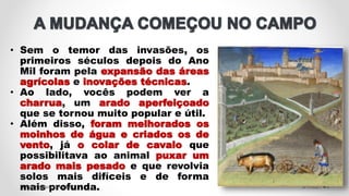 • Sem o temor das invasões, os
primeiros séculos depois do Ano
Mil foram pela expansão das áreas
agrícolas e inovações técnicas.
• Ao lado, vocês podem ver a
charrua, um arado aperfeiçoado
que se tornou muito popular e útil.
• Além disso, foram melhorados os
moinhos de água e criados os de
vento, já o colar de cavalo que
possibilitava ao animal puxar um
arado mais pesado e que revolvia
solos mais difíceis e de forma
mais profunda. 5/11/2021
Prof.ª Valéria Fernandes 5
 