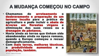 • Chamamos de arroteamento o
desbravamento e preparação de um
terreno inculto para a prática de
agricultura e pode incluir o abate de
árvores em florestas virgens e
eliminação das suas raízes ou a
drenagem de pântanos.
• Havia ainda as terras que tinham sido
abandonadas ainda na época romana,
quando a Europa começou a recuar
demograficamente.
• Com mais terras, melhores técnicas,
a produtividade aumentou e a
população, também.
5/11/2021
Prof.ª Valéria Fernandes 6
 