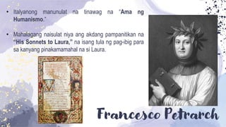Francesco Petrarch
• Italyanong manunulat na tinawag na “Ama ng
Humanismo.”
• Mahalagang naisulat niya ang akdang pampanitikan na
“His Sonnets to Laura,” na isang tula ng pag-ibig para
sa kanyang pinakamamahal na si Laura.
 