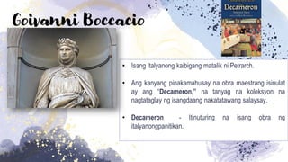 Goivanni Boccacio
• Isang Italyanong kaibigang matalik ni Petrarch.
• Ang kanyang pinakamahusay na obra maestrang isinulat
ay ang “Decameron,” na tanyag na koleksyon na
nagtataglay ng isangdaang nakatatawang salaysay.
• Decameron - Itinuturing na isang obra ng
italyanongpanitikan.
 