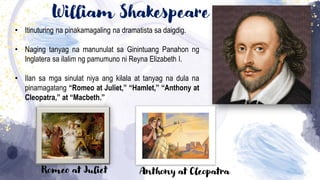 William Shakespeare
• Itinuturing na pinakamagaling na dramatista sa daigdig.
• Naging tanyag na manunulat sa Ginintuang Panahon ng
Inglatera sa ilalim ng pamumuno ni Reyna Elizabeth I.
• Ilan sa mga sinulat niya ang kilala at tanyag na dula na
pinamagatang “Romeo at Juliet,” “Hamlet,” “Anthony at
Cleopatra,” at “Macbeth.”
Romeo at Juliet Anthony at Cleopatra
 