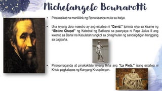 Michelangelo Bounarotti
• Pinakasikat na manlililok ng Renaissance mula sa Italya.
• Una niyang obra maestro ay ang estatwa ni “David.” Ipininta niya sa kisame ng
“Sistine Chapel” ng Katedral ng Batikano sa paanyaya ni Papa Julius II ang
kwento sa Banal na Kasulatan tungkol sa pinagmulan ng sandaigdigan hanggang
sa pagbaha.
• Pinakamaganda at pinakakilala niyang likha ang “La Pieta,” isang estatwa ni
Kristo pagkatapos ng Kanyang Krusipiksyon.
 