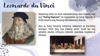 Leonardo da Vinci
• Italyanong pintor na hindi makakalimutang obra maestro niya
ang “Huling Hapunan” na nagpapakita ng huling hapunan ni
Kristo kasama ang Kanyang labindalawang disipulo.
• Siya ay isang henyong maraming nalalaman sa ibat-ibang
larangan. Hindi lang siya kilalang pintor, kundi isa ring
arkitekto, iskultor, inhinyero, imbentor, siyentista, musikero at
pilosopo.
 