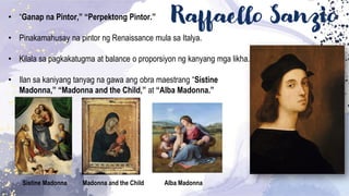 Raffaello Sanzio
• “Ganap na Pintor,” “Perpektong Pintor.”
• Pinakamahusay na pintor ng Renaissance mula sa Italya.
• Kilala sa pagkakatugma at balance o proporsiyon ng kanyang mga likha.
• Ilan sa kaniyang tanyag na gawa ang obra maestrang “Sistine
Madonna,” “Madonna and the Child,” at “Alba Madonna.”
Sistine Madonna Madonna and the Child Alba Madonna
 